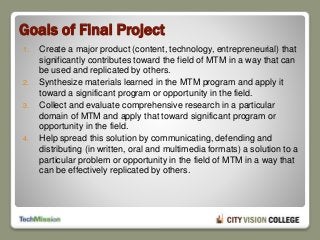 Goals of Final Project
1. Create a major product (content, technology, entrepreneurial) that
significantly contributes toward the field of MTM in a way that can
be used and replicated by others.
2. Synthesize materials learned in the MTM program and apply it
toward a significant program or opportunity in the field.
3. Collect and evaluate comprehensive research in a particular
domain of MTM and apply that toward significant program or
opportunity in the field.
4. Help spread this solution by communicating, defending and
distributing (in written, oral and multimedia formats) a solution to a
particular problem or opportunity in the field of MTM in a way that
can be effectively replicated by others.
 