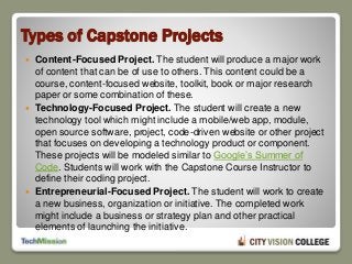 Types of Capstone Projects
 Content-Focused Project. The student will produce a major work
of content that can be of use to others. This content could be a
course, content-focused website, toolkit, book or major research
paper or some combination of these.
 Technology-Focused Project. The student will create a new
technology tool which might include a mobile/web app, module,
open source software, project, code-driven website or other project
that focuses on developing a technology product or component.
These projects will be modeled similar to Google’s Summer of
Code. Students will work with the Capstone Course Instructor to
define their coding project.
 Entrepreneurial-Focused Project. The student will work to create
a new business, organization or initiative. The completed work
might include a business or strategy plan and other practical
elements of launching the initiative.
 