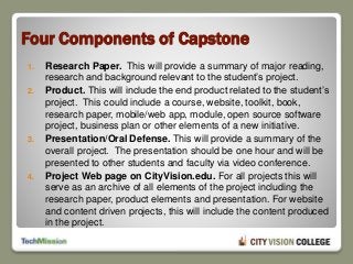 Four Components of Capstone
1. Research Paper. This will provide a summary of major reading,
research and background relevant to the student’s project.
2. Product. This will include the end product related to the student’s
project. This could include a course, website, toolkit, book,
research paper, mobile/web app, module, open source software
project, business plan or other elements of a new initiative.
3. Presentation/Oral Defense. This will provide a summary of the
overall project. The presentation should be one hour and will be
presented to other students and faculty via video conference.
4. Project Web page on CityVision.edu. For all projects this will
serve as an archive of all elements of the project including the
research paper, product elements and presentation. For website
and content driven projects, this will include the content produced
in the project.
 