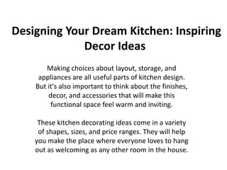 Designing Your Dream Kitchen: Inspiring
Decor Ideas
Making choices about layout, storage, and
appliances are all useful parts of kitchen design.
But it's also important to think about the finishes,
decor, and accessories that will make this
functional space feel warm and inviting.
These kitchen decorating ideas come in a variety
of shapes, sizes, and price ranges. They will help
you make the place where everyone loves to hang
out as welcoming as any other room in the house.
 