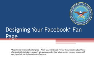 Designing Your Facebook* Fan Page *Facebook is constantly changing.   While we periodically review this guide to reflect these changes to the interface, we can’t always guarantee that what you see on your screen will exactly mimic the information in the guide.  