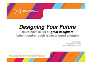Designing Your Future
          must-have skills of great designers
      (when good-enough is never good enough)
                                                  Presented by:
                                         Timothy Chan, Director
                                      First Media Design School




Nurturing Tomorrow’s DesignPreneurs
 