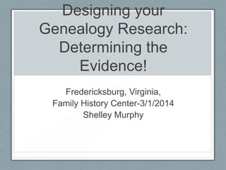 Designing your
Genealogy Research:
Determining the
Evidence!
Fredericksburg, Virginia,
Family History Center-3/1/2014
Shelley Murphy

 