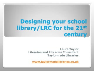 Designing your school
library/LRC for the 21st
                century

                         Laura Taylor
   Librarian and Libraries Consultant
                Taylormade Libraries

     www.taylormadelibraries.co.uk
 