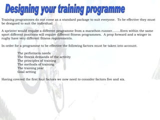 Designing your training programme Training programmes do not come as a standard package to suit everyone.  To be effective they must be designed to suit the individual. A sprinter would require a different programme from a marathon runner……..Even within the same sport different positions will require different fitness programmes.  A prop forward and a winger in rugby have very different fitness requirements. In order for a programme to be effective the following factors must be taken into account. The performers needs The fitness demands of the activity The principles of training The methods of training The training year Goal setting Having covered the first four factors we now need to consider factors five and six. 