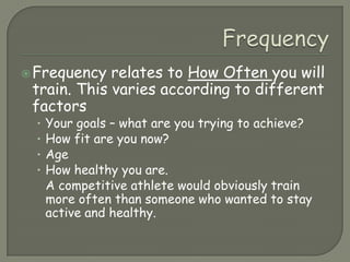 FrequencyFrequency relates to How Often you will train. This varies according to different factorsYour goals – what are you trying to achieve?How fit are you now?AgeHow healthy you are.A competitive athlete would obviously train more often than someone who wanted to stay active and healthy.