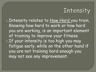 IntensityIntensity relates to How Hard you train. Knowing how hard to work or how hard you are working, is an important element of training to improve your fitness.If your intensity is too high you may fatigue early, while on the other hand if you are not training hard enough you may not see any improvement.