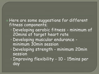 Here are some suggestions for different fitness components;Developing aerobic fitness - minimum of 20mins at target heart rateDeveloping muscular endurance - minimum 30min sessionDeveloping strength - minimum 20min sessionImproving flexibility - 10 - 15mins per day