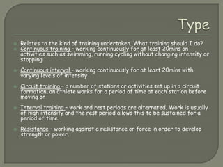 TypeRelates to the kind of training undertaken. What training should I do?Continuous training – working continuously for at least 20mins on activities such as swimming, running cycling without changing intensity or stoppingContinuous interval – working continuously for at least 20mins with varying levels of intensityCircuit training – a number of stations or activities set up in a circuit formation, an athlete works for a period of time at each station before moving onInterval training – work and rest periods are alternated. Work is usually of high intensity and the rest period allows this to be sustained for a period of timeResistance – working against a resistance or force in order to develop strength or power.