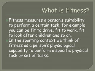 What is Fitness?Fitness measures a person’s suitability to perform a certain task, for example you can be fit to drive, fit to work, fit to look after children and so on.In the sporting context we think of fitness as a person’s physiological capability to perform a specific physical task or set of tasks.