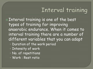 Interval trainingInterval training is one of the best types of training for improving anaerobic endurance. When it comes to interval training there are a number of different variables that you can adaptDuration of the work periodIntensity of workNo. of repetitionsWork : Rest ratio