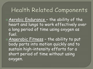 Health Related ComponentsAerobic Endurance – the ability of the heart and lungs to work effectively over a long period of time using oxygen as fuel.Anaerobic Fitness – the ability to put body parts into motion quickly and to sustain high-intensity efforts for a short period of time without using oxygen.