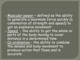 Muscular power – defined as the ability to generate a maximum force quickly (a combination of strength and speed) to get an explosive movementSpeed  - the ability to get the whole or parts of the body moving to cover distance in a determined timeCo-ordination – the ability to combine the senses and body movement to produce action that flows and is accurate
