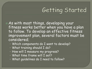 Getting StartedAs with most things, developing your fitness works better when you have a plan to follow. To develop an effective fitness improvement plan, several factors must be considered;Which components do I want to develop?What training should I do?How will I measure my progress?What time frame will I set?What guidelines do I need to follow?