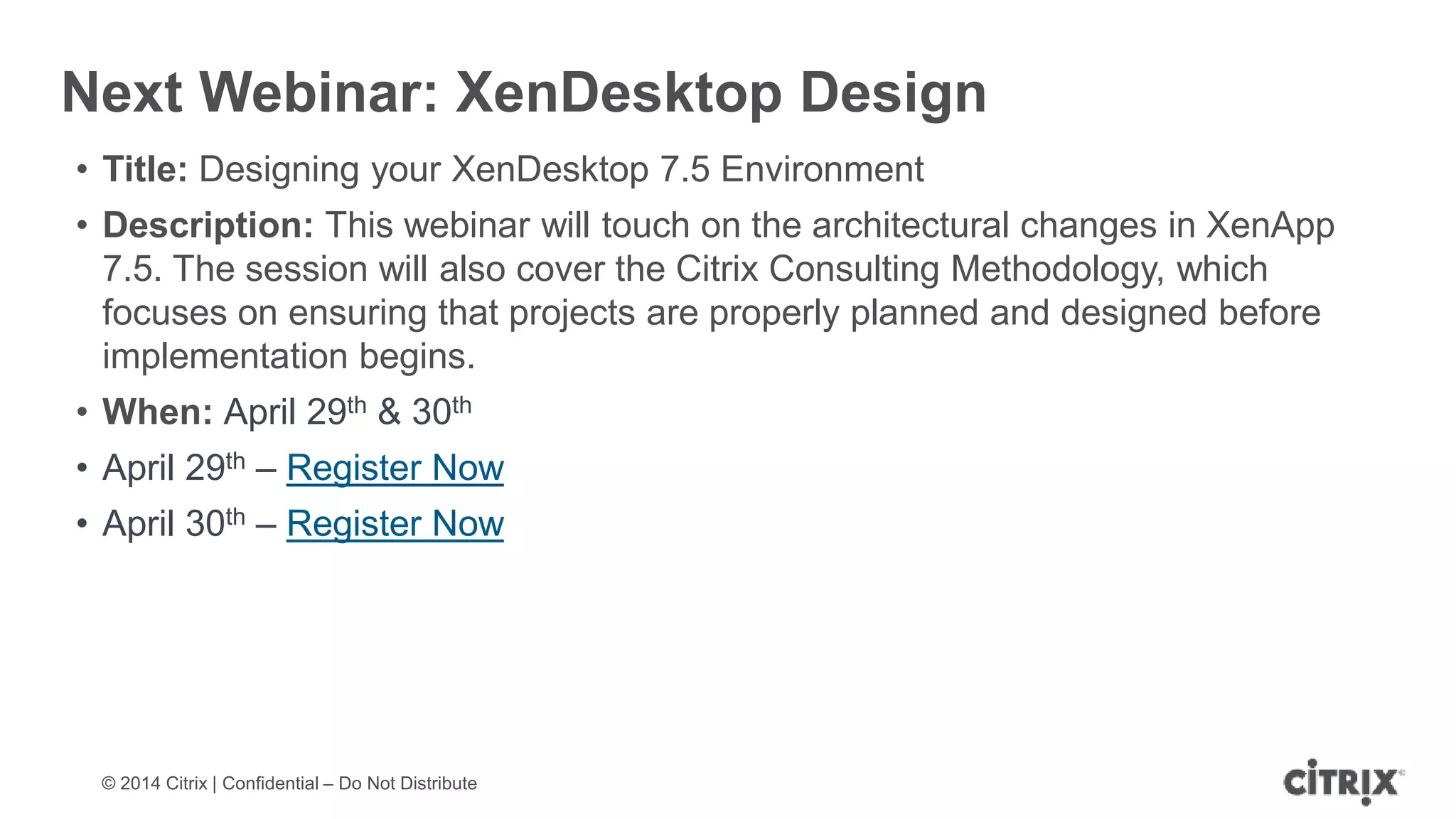 © 2014 Citrix | Confidential – Do Not Distribute
Next Webinar: XenDesktop Design
• Title: Designing your XenDesktop 7.5 Environment
• Description: This webinar will touch on the architectural changes in XenApp
7.5. The session will also cover the Citrix Consulting Methodology, which
focuses on ensuring that projects are properly planned and designed before
implementation begins.
• When: April 29th & 30th
• April 29th – Register Now
• April 30th – Register Now
 