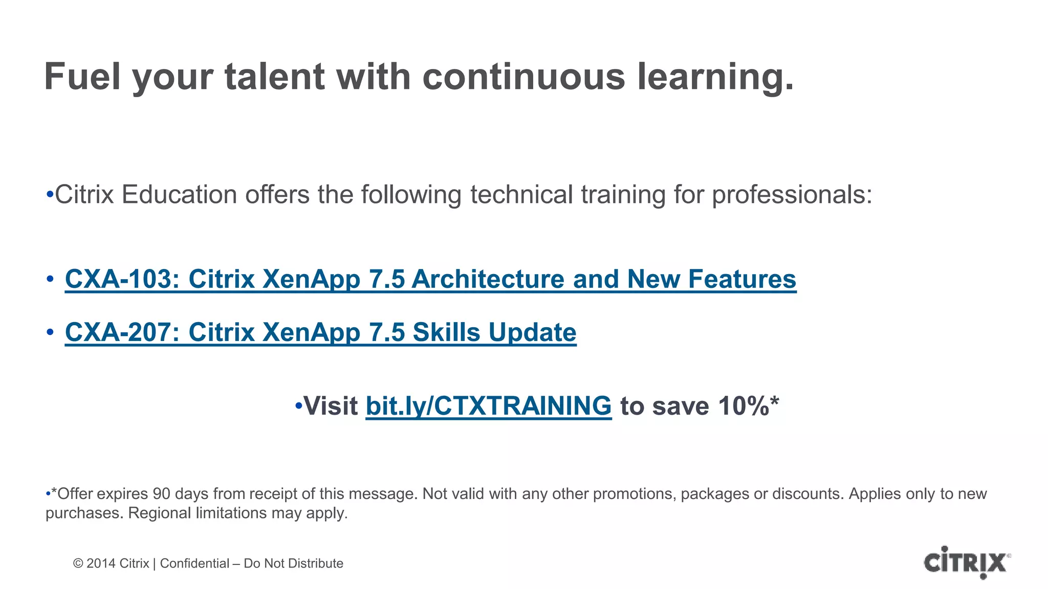 © 2014 Citrix | Confidential – Do Not Distribute
Fuel your talent with continuous learning.
•Citrix Education offers the following technical training for professionals:
• CXA-103: Citrix XenApp 7.5 Architecture and New Features
• CXA-207: Citrix XenApp 7.5 Skills Update
•Visit bit.ly/CTXTRAINING to save 10%*
•*Offer expires 90 days from receipt of this message. Not valid with any other promotions, packages or discounts. Applies only to new
purchases. Regional limitations may apply.
 