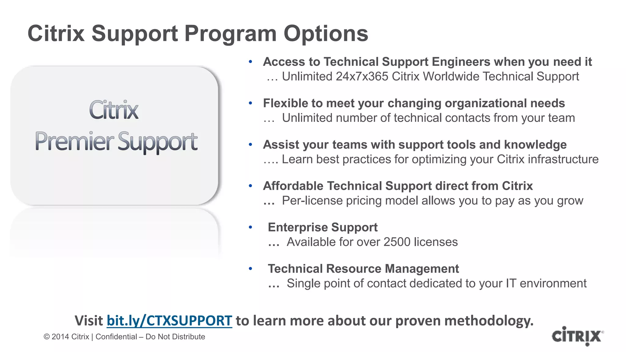 © 2014 Citrix | Confidential – Do Not Distribute
Citrix Support Program Options
• Access to Technical Support Engineers when you need it
… Unlimited 24x7x365 Citrix Worldwide Technical Support
• Flexible to meet your changing organizational needs
… Unlimited number of technical contacts from your team
• Assist your teams with support tools and knowledge
…. Learn best practices for optimizing your Citrix infrastructure
• Affordable Technical Support direct from Citrix
… Per-license pricing model allows you to pay as you grow
• Enterprise Support
… Available for over 2500 licenses
• Technical Resource Management
… Single point of contact dedicated to your IT environment
Visit bit.ly/CTXSUPPORT to learn more about our proven methodology.
 