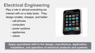 Electrical Engineering
Play a role in almost everything we
interact with on a daily basis. They
design smaller, cheaper, and better:
•  cell phones
•  computers
•  power systems
•  appliances
•  robots
Apply specialized skill to the design, manufacture, application,
installation, and operation of electrical products and systems.

 
