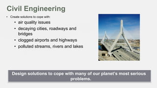 Civil Engineering
•  Create solutions to cope with:

•  air quality issues
•  decaying cities, roadways and
bridges
•  clogged airports and highways
•  polluted streams, rivers and lakes

Design solutions to cope with many of our planet’s most serious
problems.

 