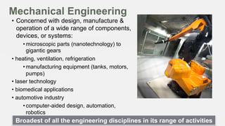 Mechanical Engineering
•  Concerned with design, manufacture &
operation of a wide range of components,
devices, or systems:
• microscopic parts (nanotechnology) to
gigantic gears
•  heating, ventilation, refrigeration
• manufacturing equipment (tanks, motors,
pumps)
•  laser technology
•  biomedical applications
•  automotive industry
• computer-aided design, automation,
robotics

Broadest of all the engineering disciplines in its range of activities

 