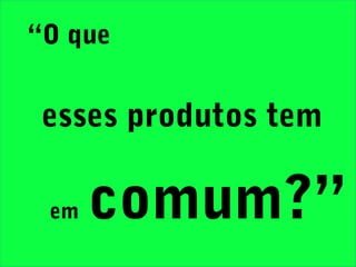“O que
esses produtos tem
em comum?”
 