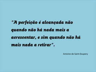 "A perfeição é alcançada não
quando não há nada mais a
acrescentar, e sim quando não há
mais nada a retirar".
Antoine de Saint-Exupery
 