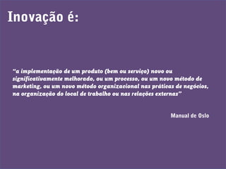 Inovação é:
“a implementação de um produto (bem ou serviço) novo ou
significativamente melhorado, ou um processo, ou um novo método de
marketing, ou um novo método organizacional nas práticas de negócios,
na organização do local de trabalho ou nas relações externas”
Manual de Oslo
 