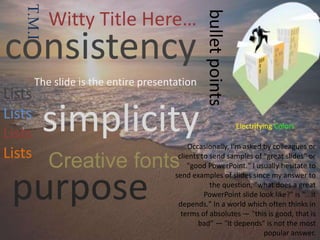 purpose
simplicity
consistency
bulletpoints
Lists
Lists
Lists
Lists
Occasionally, I'm asked by colleagues or
clients to send samples of "great slides" or
"good PowerPoint." I usually hesitate to
send examples of slides since my answer to
the question, "what does a great
PowerPoint slide look like?" is "...it
depends." In a world which often thinks in
terms of absolutes — "this is good, that is
bad" — "it depends" is not the most
popular answer.
The slide is the entire presentation
Creative fonts
T.M.I Witty Title Here…
Electrifying Colors
 