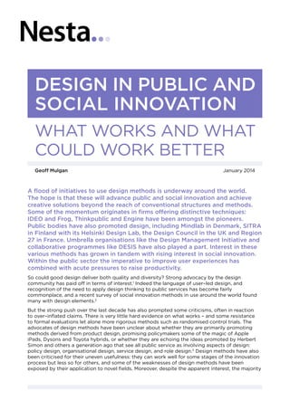 A flood of initiatives to use design methods is underway around the world.
The hope is that these will advance public and social innovation and achieve
creative solutions beyond the reach of conventional structures and methods.
Some of the momentum originates in firms offering distinctive techniques:
IDEO and Frog, Thinkpublic and Engine have been amongst the pioneers.
Public bodies have also promoted design, including Mindlab in Denmark, SITRA
in Finland with its Helsinki Design Lab, the Design Council in the UK and Region
27 in France. Umbrella organisations like the Design Management Initiative and
collaborative programmes like DESIS have also played a part. Interest in these
various methods has grown in tandem with rising interest in social innovation.
Within the public sector the imperative to improve user experiences has
combined with acute pressures to raise productivity.
So could good design deliver both quality and diversity? Strong advocacy by the design
community has paid off in terms of interest.1
Indeed the language of user–led design, and
recognition of the need to apply design thinking to public services has become fairly
commonplace, and a recent survey of social innovation methods in use around the world found
many with design elements.2
But the strong push over the last decade has also prompted some criticisms, often in reaction
to over–inflated claims. There is very little hard evidence on what works – and some resistance
to formal evaluations let alone more rigorous methods such as randomised control trials. The
advocates of design methods have been unclear about whether they are primarily promoting
methods derived from product design, promising policymakers some of the magic of Apple
iPads, Dysons and Toyota hybrids, or whether they are echoing the ideas promoted by Herbert
Simon and others a generation ago that see all public service as involving aspects of design:
policy design, organisational design, service design, and role design.3
Design methods have also
been criticised for their uneven usefulness: they can work well for some stages of the innovation
process but less so for others, and some of the weaknesses of design methods have been
exposed by their application to novel fields. Moreover, despite the apparent interest, the majority
DESIGN IN PUBLIC AND
SOCIAL INNOVATION
WHAT WORKS AND WHAT
COULD WORK BETTER
Geoff Mulgan	 January 2014
 