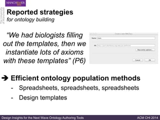 Design Insights for the Next Wave Ontology Authoring Tools ACM CHI 2014
Reported strategies
for ontology building
“We had biologists filling
out the templates, then we
instantiate lots of axioms
with these templates” (P6)
- Spreadsheets, spreadsheets, spreadsheets
- Design templates
 Efficient ontology population methods
 
