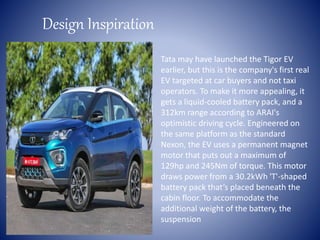 Design Inspiration
Tata may have launched the Tigor EV
earlier, but this is the company's first real
EV targeted at car buyers and not taxi
operators. To make it more appealing, it
gets a liquid-cooled battery pack, and a
312km range according to ARAI's
optimistic driving cycle. Engineered on
the same platform as the standard
Nexon, the EV uses a permanent magnet
motor that puts out a maximum of
129hp and 245Nm of torque. This motor
draws power from a 30.2kWh 'T'-shaped
battery pack that’s placed beneath the
cabin floor. To accommodate the
additional weight of the battery, the
suspension
 