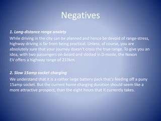 Negatives
1. Long-distance range anxiety
While driving in the city can be planned and hence be devoid of range-stress,
highway driving is far from being practical. Unless, of course, you are
absolutely sure that your journey doesn’t cross the true range. To give you an
idea, with two passengers on-board and slotted in D-mode, the Nexon
EV offers a highway range of 233km.
2. Slow 15amp socket charging
We understand that it is a rather large battery pack that’s feeding off a puny
15amp socket. But the current home charging duration should seem like a
more attractive prospect, than the eight hours that it currently takes.
 