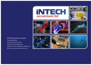 iNTECH Recruitment Limited
Silsoe, Bedfordshire
Intech Recruitment Limited
The Mansion House MK45 4HR
Telephone: 03 333 444 600 or 01525 860 146
Email : consultants@intech-online.co.uk
 