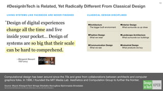 Since last year’s predictions happened too early, we set our sights out much further …
Source // @kpcb #DesignInTech @johnmaeda
kpcb.com/design
#DESIGNINTECH PREDICTIONS
Further Out (5 Year Prediction)
The large inﬂux of designers into
top services companies through
M&A activity will reboot the design
industry.
1Fueled by greater access to the
board room.
We will see more designers
becoming investing partners at VC
ﬁrms, and eventually starting their
own funds.
2Many designers in tech are active
angels.
The general word “design” will
come to mean less as we will start
to qualify the speciﬁc kind of design
we mean.
3Classical Design vs Design Thinking
vs Computational Design
13
 