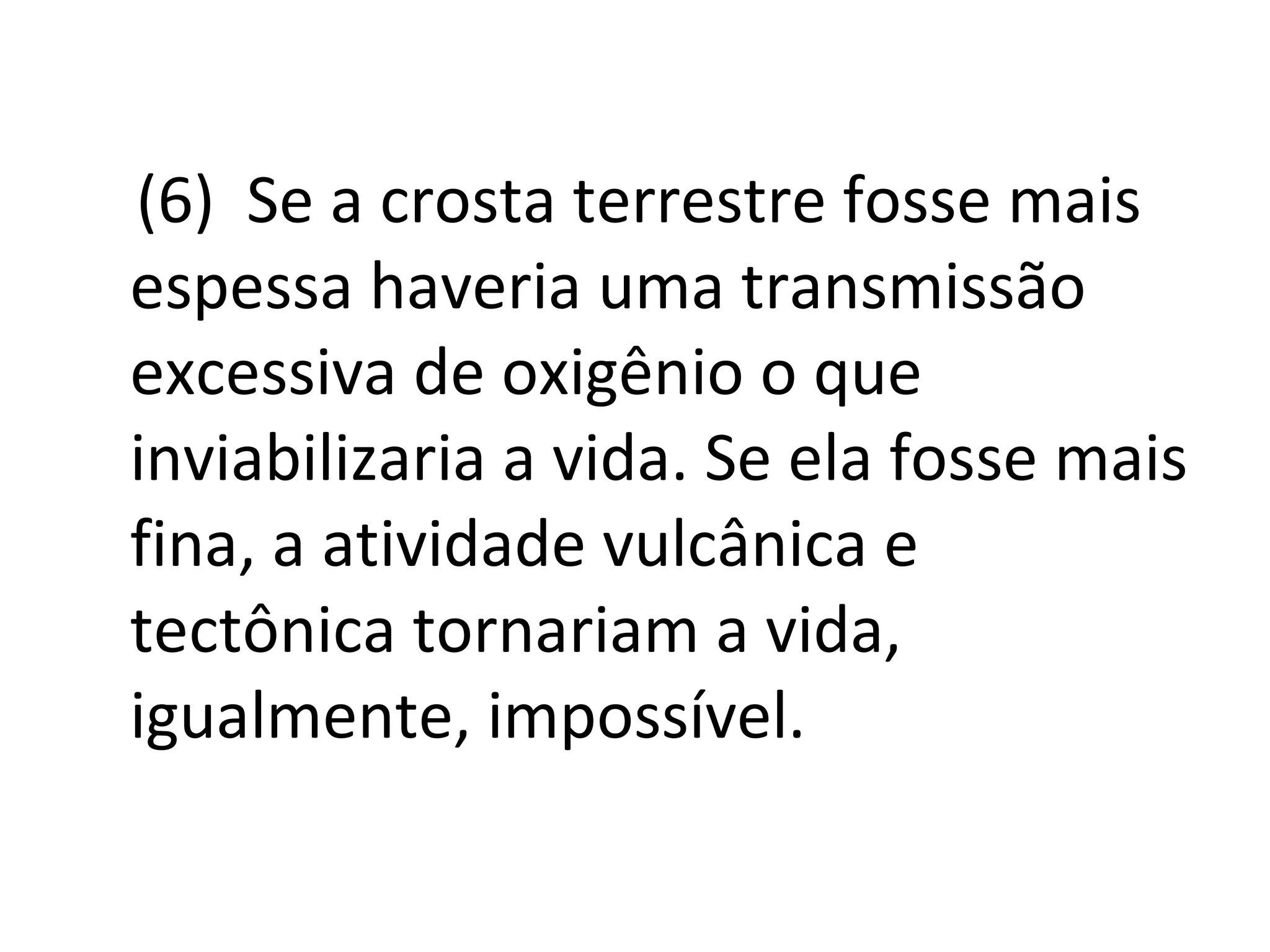 (6)  Se a crosta terrestre fosse mais espessa haveria uma transmissão excessiva de oxigênio o que inviabilizaria a vida. Se ela fosse mais fina, a atividade vulcânica e tectônica tornariam a vida, igualmente, impossível.  