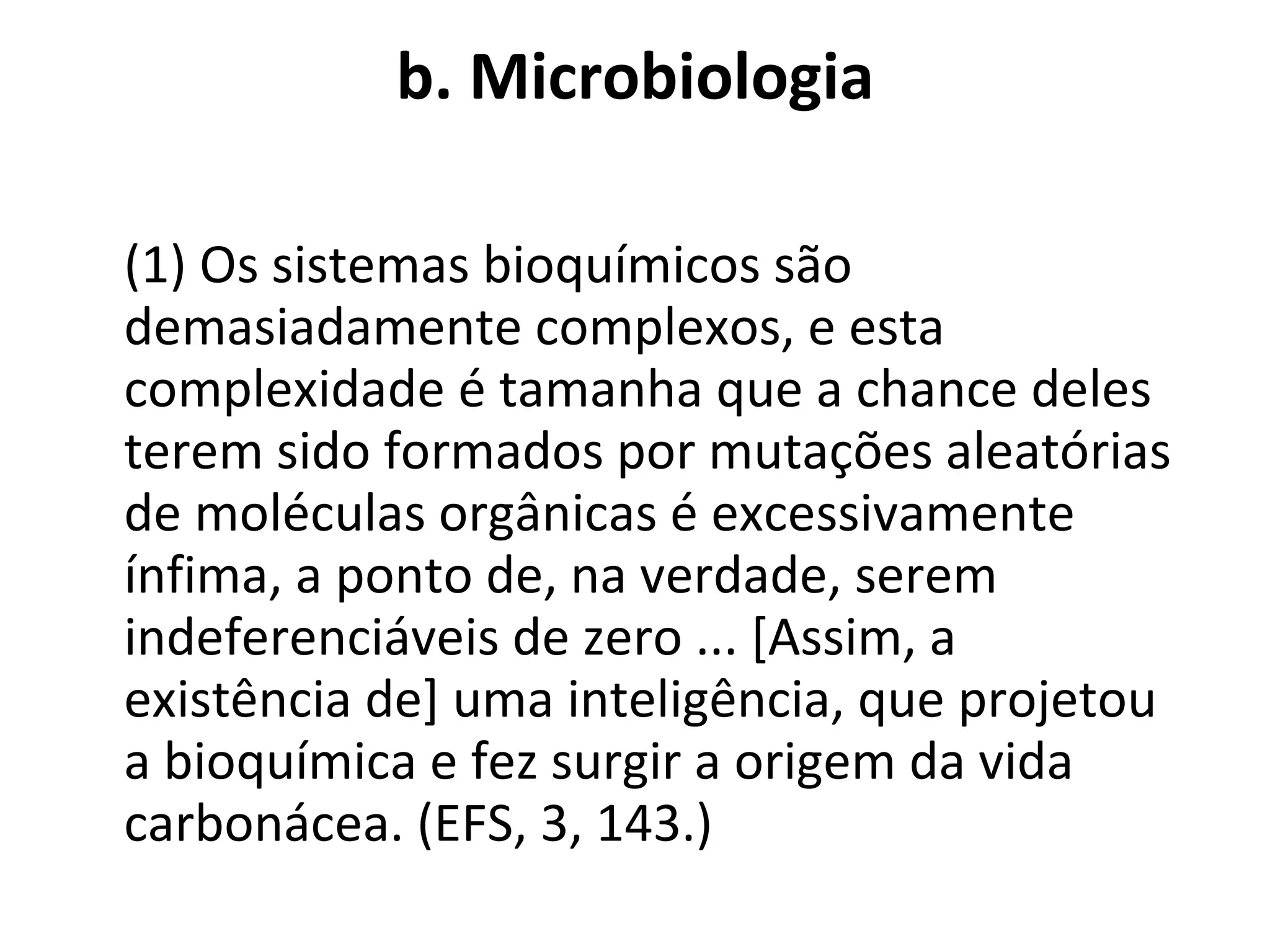 b. Microbiologia (1) Os sistemas bioquímicos são demasiadamente complexos, e esta complexidade é tamanha que a chance deles terem sido formados por mutações aleatórias de moléculas orgânicas é excessivamente ínfima, a ponto de, na verdade, serem indeferenciáveis de zero ... [Assim, a existência de] uma inteligência, que projetou a bioquímica e fez surgir a origem da vida carbonácea. (EFS, 3, 143.) 