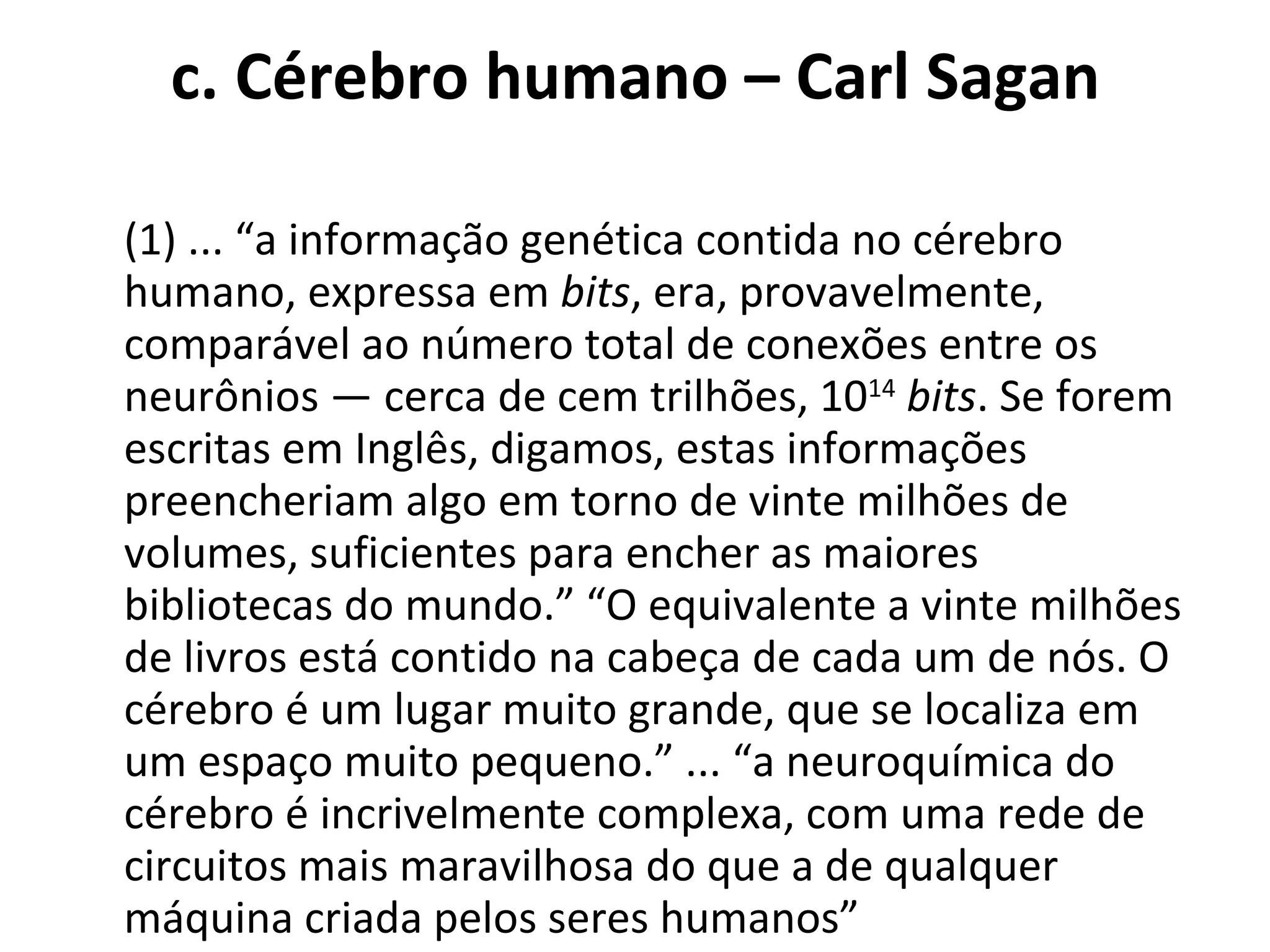 c. Cérebro humano – Carl Sagan   (1) ... “a informação genética contida no cérebro humano, expressa em  bits , era, provavelmente, comparável ao número total de conexões entre os neurônios — cerca de cem trilhões, 10 14   bits . Se forem escritas em Inglês, digamos, estas informações preencheriam algo em torno de vinte milhões de volumes, suficientes para encher as maiores bibliotecas do mundo.” “O equivalente a vinte milhões de livros está contido na cabeça de cada um de nós. O cérebro é um lugar muito grande, que se localiza em um espaço muito pequeno.” ... “a neuroquímica do cérebro é incrivelmente complexa, com uma rede de circuitos mais maravilhosa do que a de qualquer máquina criada pelos seres humanos”  