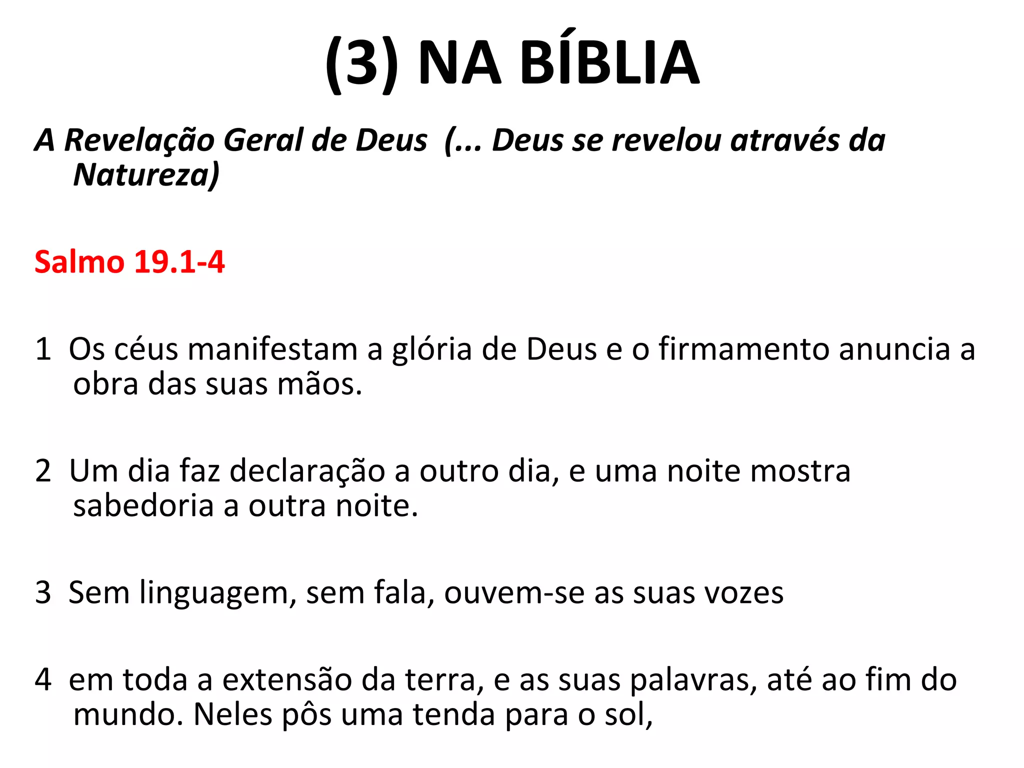 (3) NA BÍBLIA A Revelação Geral de Deus  (... Deus se revelou através da Natureza) Salmo 19.1-4   1  Os céus manifestam a glória de Deus e o firmamento anuncia a obra das suas mãos.   2  Um dia faz declaração a outro dia, e uma noite mostra sabedoria a outra noite.   3  Sem linguagem, sem fala, ouvem-se as suas vozes   4  em toda a extensão da terra, e as suas palavras, até ao fim do mundo. Neles pôs uma tenda para o sol, 