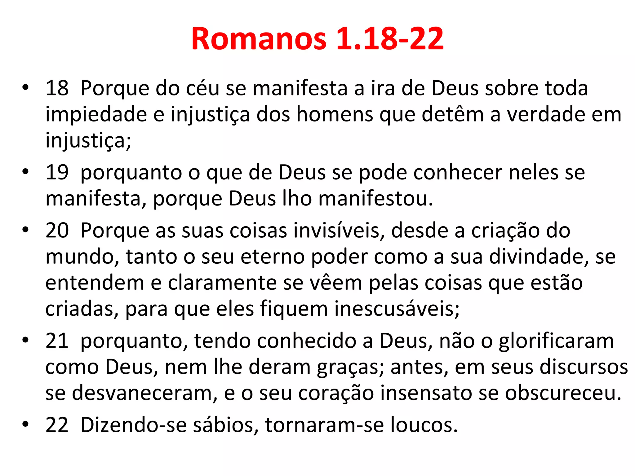 Romanos 1.18-22 18  Porque do céu se manifesta a ira de Deus sobre toda impiedade e injustiça dos homens que detêm a verdade em injustiça; 19  porquanto o que de Deus se pode conhecer neles se manifesta, porque Deus lho manifestou. 20  Porque as suas coisas invisíveis, desde a criação do mundo, tanto o seu eterno poder como a sua divindade, se entendem e claramente se vêem pelas coisas que estão criadas, para que eles fiquem inescusáveis; 21  porquanto, tendo conhecido a Deus, não o glorificaram como Deus, nem lhe deram graças; antes, em seus discursos se desvaneceram, e o seu coração insensato se obscureceu. 22  Dizendo-se sábios, tornaram-se loucos. 