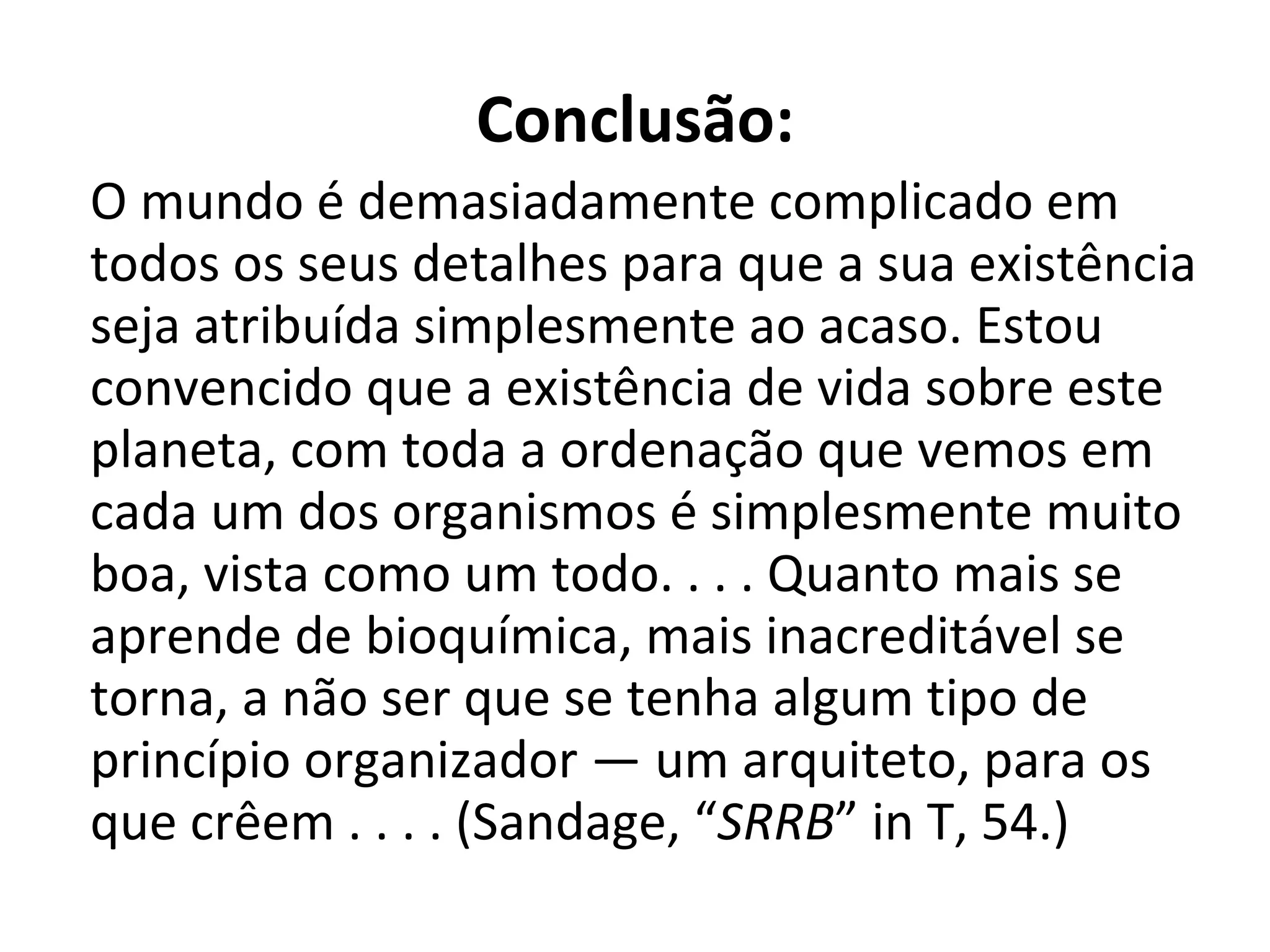   Conclusão: O mundo é demasiadamente complicado em todos os seus detalhes para que a sua existência seja atribuída simplesmente ao acaso. Estou convencido que a existência de vida sobre este planeta, com toda a ordenação que vemos em cada um dos organismos é simplesmente muito boa, vista como um todo. . . . Quanto mais se aprende de bioquímica, mais inacreditável se torna, a não ser que se tenha algum tipo de princípio organizador — um arquiteto, para os que crêem . . . . (Sandage, “ SRRB ” in T, 54.) 