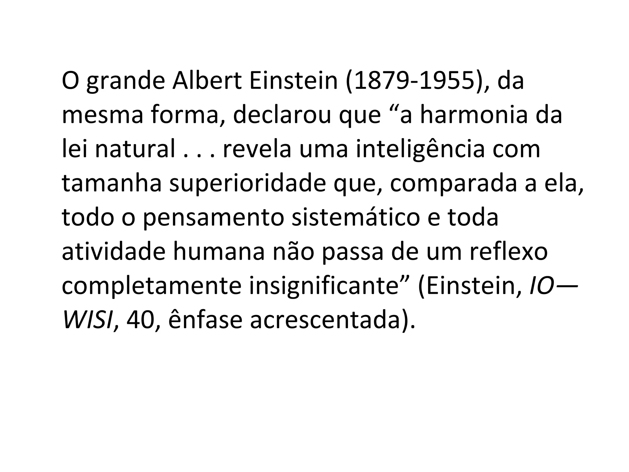 O grande Albert Einstein (1879-1955), da mesma forma, declarou que “a harmonia da lei natural . . . revela uma inteligência com tamanha superioridade que, comparada a ela, todo o pensamento sistemático e toda atividade humana não passa de um reflexo completamente insignificante” (Einstein,  IO—WISI , 40, ênfase acrescentada). 