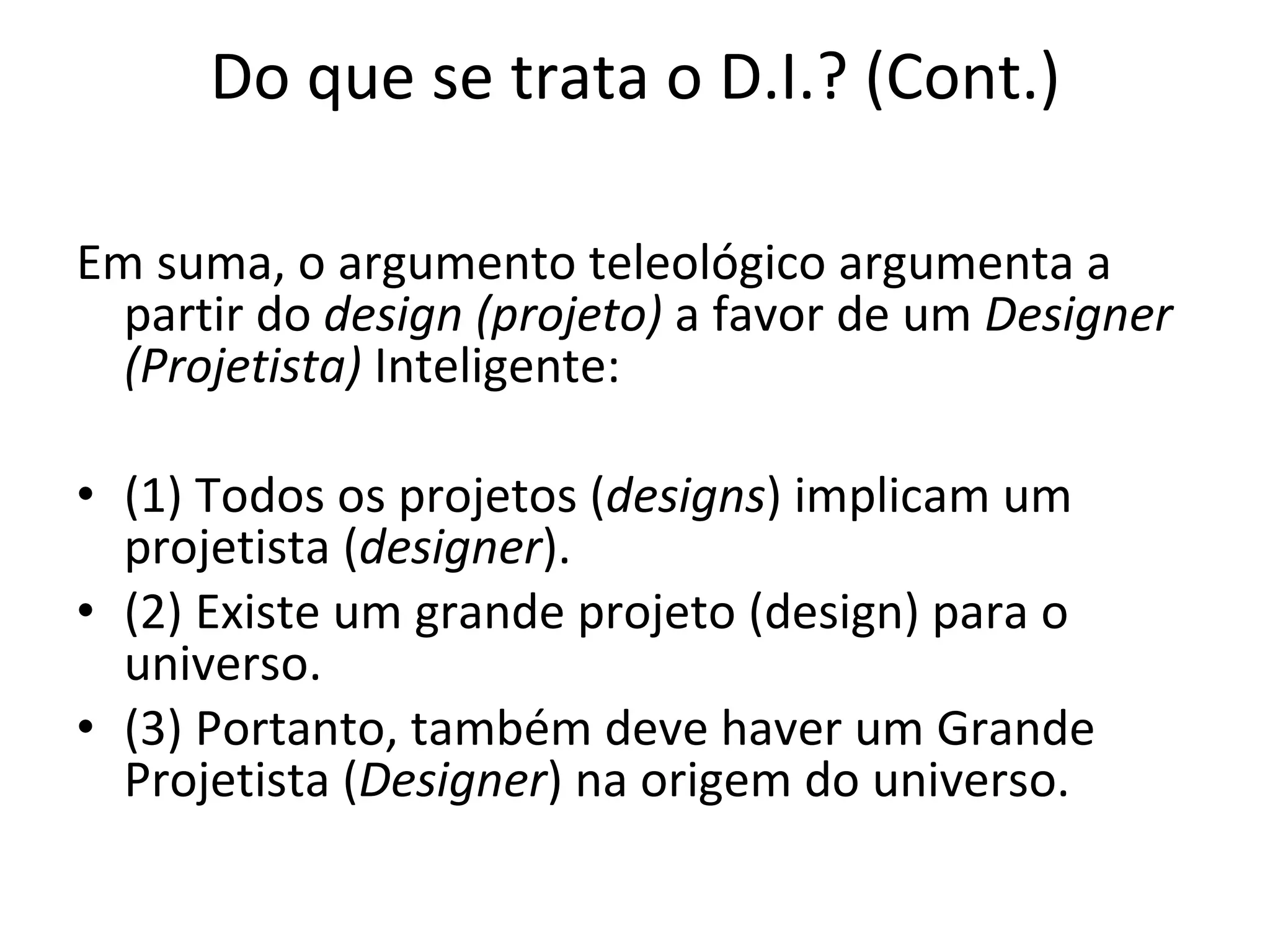 Do que se trata o D.I.? (Cont.) Em suma, o argumento teleológico argumenta a partir do  design (projeto)  a favor de um  Designer (Projetista)  Inteligente:   (1) Todos os projetos ( designs ) implicam um projetista ( designer ). (2) Existe um grande projeto (design) para o universo. (3) Portanto, também deve haver um Grande Projetista ( Designer ) na origem do universo. 