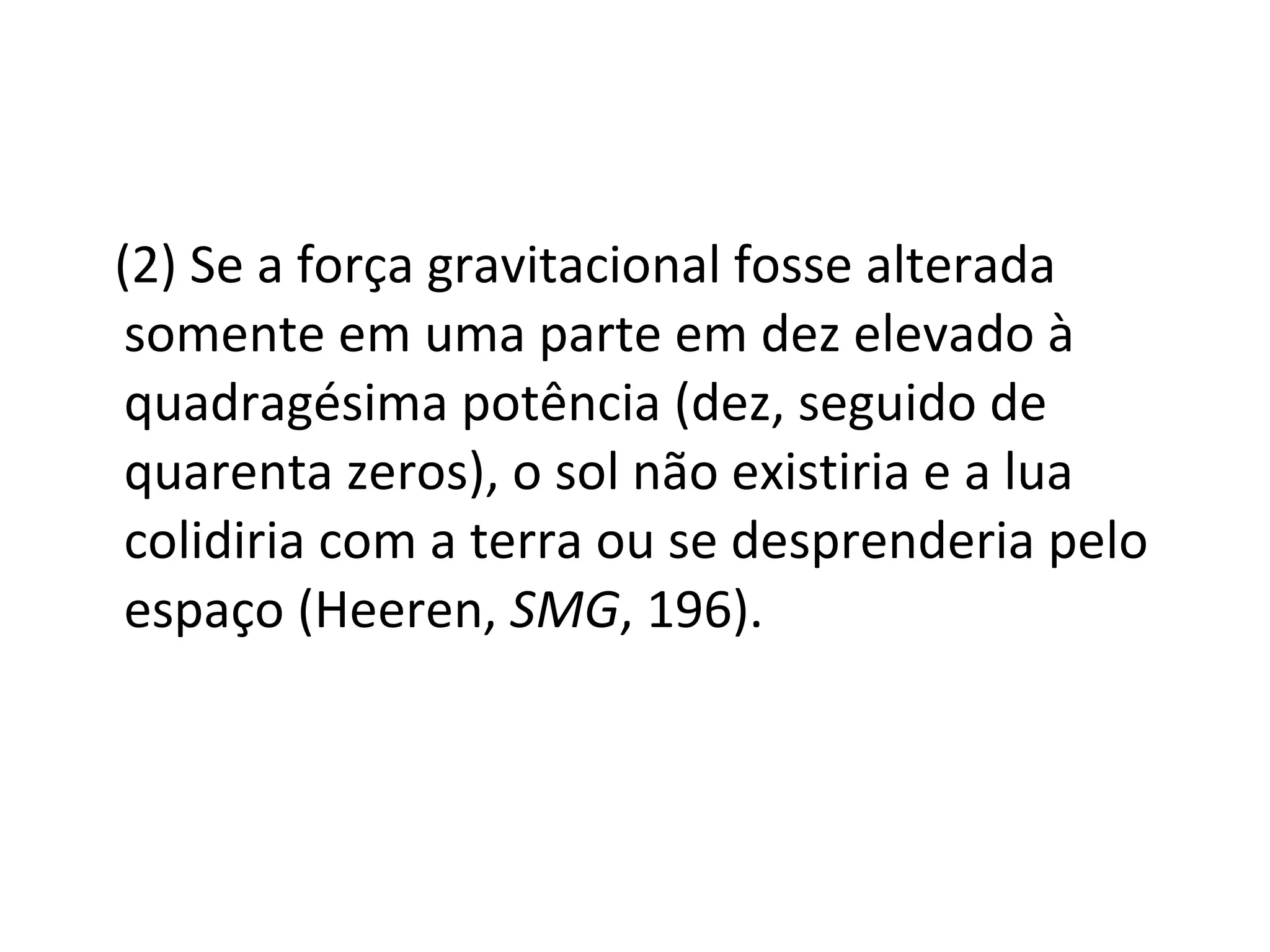 (2) Se a força gravitacional fosse alterada somente em uma parte em dez elevado à quadragésima potência (dez, seguido de quarenta zeros), o sol não existiria e a lua colidiria com a terra ou se desprenderia pelo espaço (Heeren,  SMG , 196).  