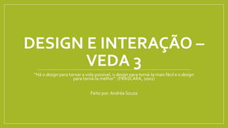 DESIGN E INTERAÇÃO –
VEDA 3
“Há o design para tornar a vida possível, o design para torná-la mais fácil e o design
para torná-la melhor”. (FRASCARA, 2002)
Feito por: Andréa Souza
 