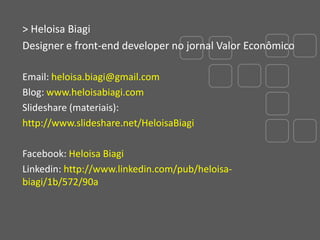 > Heloisa Biagi
Designer e front-end developer no jornal Valor Econômico
Email: heloisa.biagi@gmail.com
Blog: www.heloisabiagi.com
Slideshare (materiais):
http://www.slideshare.net/HeloisaBiagi
Facebook: Heloisa Biagi
Linkedin: http://www.linkedin.com/pub/heloisabiagi/1b/572/90a

 