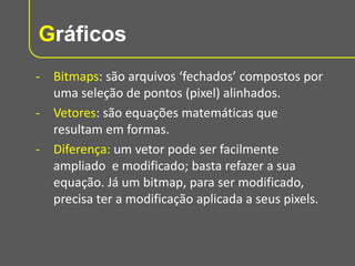 Gráficos
- Bitmaps: são arquivos ‘fechados’ compostos por
uma seleção de pontos (pixel) alinhados.
- Vetores: são equações matemáticas que
resultam em formas.
- Diferença: um vetor pode ser facilmente
ampliado e modificado; basta refazer a sua
equação. Já um bitmap, para ser modificado,
precisa ter a modificação aplicada a seus pixels.

 