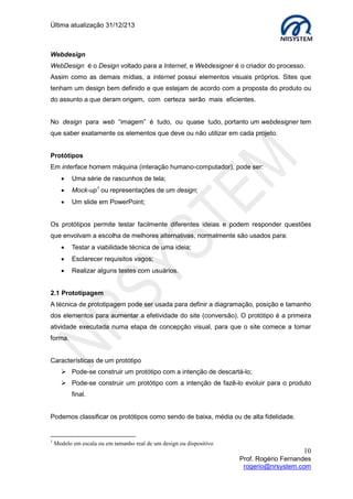 Última atualização 30/05/2015
10
Prof. Rogério Fernandes
rogerio@nrsystem.com
Uso de Cores – Associações à Cor Amarela
A cor amarela possui como característica incandescência acolhedora por sua associação
com o sol, simboliza vida e calor.
Uso de Cores – Associações à Cor Verde
A cor verde se tornou marca dos movimentos ambientalistas.
O olho humano é mais propicio aos comprimentos de onda próximos ao verde-amarelo,
desta forma, entre as três cores do RGB é a cor mais visível, sendo muito
propicia quando se deseja passar rapidamente uma informação.
Uso de Cores – Associações à cor Azul
A cor azul sugere profundidade e espaço devido a sua associação com o céu e mar. O
azul é uma cor fria e suave, tem uma grande capacidade em relaxar e tranquilizar as
pessoas. Entre as principais “qualidades” da cor azul, podemos destacar o fato de ser a
cor mais usada nas bandeiras nacionais por simbolizar autoridade e espiritualidade.
Obs. Devido ao fato do olho humano ser menos sensível aos comprimentos de ondas da
cor azul, a cor azul não oferece uma boa focalização ou níveis de contraste, sendo assim,
evite utilizar a cor azul como cor de texto e detalhes finos.
Associação do amarelo
Positivas Negativas
Sol Covardia
Verão Traição
Serenidade Risco
Ouro Doença
Inovação Loucura
Associações do verde
Positivas Negativas
Vegetação Decadência
Natureza Inexperiência
Fertilidade Inveja
Esperança Ganância
Segurança Fuga à realidade
Associações do Azul
Positivas Negativas
Céu Depressão
Espiritualidade Obscenidade
Estabilidade Mistério
Paz Conservadorismo
 