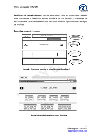 Última atualização 30/05/2015
11
Prof. Rogério Fernandes
rogerio@nrsystem.com
CAPÍTULO 3 - DESIGN: CONCEITOS
Design pode ser definido como o esforço relacionado à configuração, concepção e
elaboração de algo, como por exemplo, um objeto ou uma imagem (voltado para uma
determinada função).
O termo design refere-se à concepção de uma solução prévia para um problema,
o profissional atuante nesta área é o designer, palavra da língua inglesa para qual não
cabe tradução, as principais formas de expressão nessa área são: pintura, ilustração,
fotografia, vídeo, ambientes, vestimenta, etc.
Design Gráfico
Consiste no processo de programar, projetar, coordenar, selecionar e organizar uma série
de elementos para produzir objetos visuais destinados a comunicar mensagens
específicas a determinados grupos.
O profissional desta área trabalha com sistemas visuais: criação de logotipos e identidade
visual, embalagens, interfaces para websites, editoração de livros e revistas, etc.
O resultado final de um design gráfico denomina-se grafismo (unidade composto por uma
infinidade de elementos diferentes).
Webdesign
WebDesign é o design voltado para a Internet, e webdesigner é o criador do processo.
Assim como as demais mídias, a internet possui elementos visuais próprios. Sites que
tenham um design bem definido e que estejam de acordo com a proposta do produto ou
do assunto a que deram origem, com certeza serão mais eficientes.
No design para web “imagem” é tudo, ou quase tudo, portanto um webdesigner tem
que saber exatamente os elementos que deve ou não utilizar em cada projeto.
Design Conceitual
O objetivo do design conceitual é transformar as necessidades e requisitos do usuário em
um modelo conceitual, considere o seguinte: O quê você quer criar?
Para que seja compreendida pelos usuários da maneira pretendida, a descrição de uma
aplicação pode ser feita de acordo com um conjunto de ideias e conceitos integrados a
respeito do que ela deve fazer, de como deve se comportar e com o que deve se parecer.
 