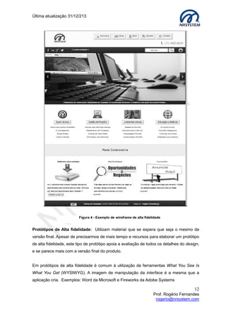 Última atualização 30/05/2015
12
Prof. Rogério Fernandes
rogerio@nrsystem.com
Princípios chave do design conceitual:
 Manter a mente aberta, mas nunca esquecer os usuários e seu contexto;
 Discutir ideias com outros stakeholders2
;
 Utilizar prototipação de baixa fidelidade para obter rápido feedback.
Formas de pensar o modelo conceitual
Uma pergunta que pode ajuda-lo a formular o modelo conceitual: Quais modos de
interação e estilos devem ser utilizados na aplicação/sistema?
O Modo de interação refere-se à forma como o usuário executa ações ou interage com a
aplicação e/ou sistema. Exemplos de interação:
Conversação: interação com o aplicação/sistema em modo similar a uma conversação;
Instrução: utilização do teclado para dar comandos ou selecionar opções em um menu;
Manipulação e navegação: agir diretamente sobre objetos e interagir diretamente em
um ambiente virtual;
Exploração e pesquisa: possibilidade de descobrir e aprender através da pesquisa, sem
a necessidade de formular questões específicas ao sistema.
Em relação à guia de estilos, diferentes estilos requerem diferentes tipos de recursos,
exemplo de estilos: Identidade visual, comercial, corporativo...
QUIZ
Quais mecanismos de interação podem ser implementados em uma interface web?
Existe um modo de interação mais adequado para esse tipo de produto?
_______________________________________________________________________
_______________________________________________________________________
2
Stakeholders: Público que possui interesse no projeto
Exemplos de Modos de Interação
 