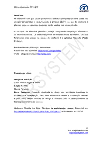 Última atualização 30/05/2015
13
Prof. Rogério Fernandes
rogerio@nrsystem.com
CAPÍTULO 4 - O QUE É IHC?
De acordo com a Sociedade Brasileira de Computação, a Interface Homem-Computador
ou Interação Humano-Computador (IHC) é a área que se dedica a estudar os fenômenos
de comunicação entre pessoas e sistemas computacionais, as pesquisas em IHC
envolvem todos os aspectos relacionados com a interação entre usuários e sistemas.
Importante: Durante um projeto de desenvolvimento de interface, precisamos identificar
em quais momentos “devemos pensar” como técnico/projetista e em quais, devemos nos
colocar no lugar do usuário final.
4.1 Interface
Definições para Interface:
 Superfície entre duas faces;
 Interligação entre dois dispositivos;
 Lugar onde acontece o contato entre duas entidades.
Exemplos de interfaces intuitivas: Maçanetas de portas, torneiras, etc.
Durante o desenvolvimento da interface, devemos levar em conta três considerações
básicas:
1. Para produzir tecnologia que auxilie o ser humano, é preciso antes conhecê-lo;
2. Aproveite os conhecimentos do usuário e torne-o um parceiro no
desenvolvimento.
3. Primeiramente procure estudar as necessidades dos usuários, se não for
possível, estude as tecnologias disponíveis (análise de requisitos);
QUIZ
No contexto do desenvolvimento web, como a Interação Humano-Computador (IHC)
poderá nos fornecer subsídios para superarmos um dos maiores desafios: criar interfaces
intuitivas?
 